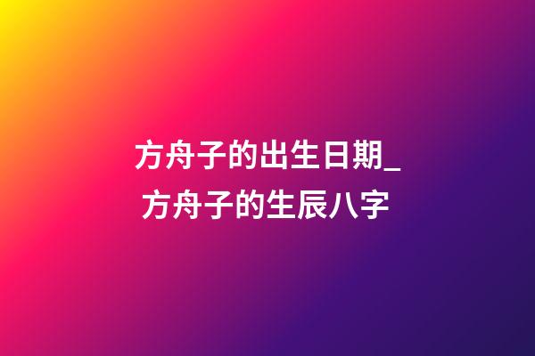 方舟子的出生日期_ 方舟子的生辰八字